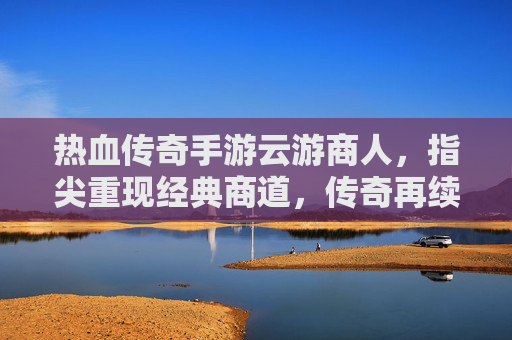 热血传奇手游云游商人，指尖重现经典商道，传奇再续商途传奇