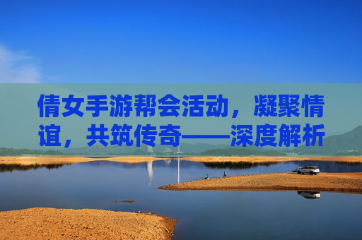 倩女手游帮会活动,凝聚情谊,共筑传奇——深度解析游戏中的团队协作与趣味体验