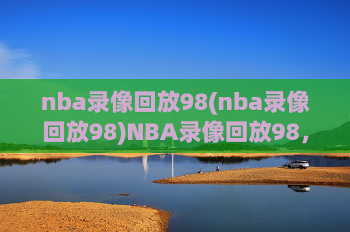 nba录像回放98(nba录像回放98)NBA录像回放98,经典赛事回顾与精彩集锦
