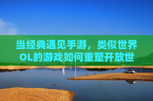 当经典遇见手游,类似世界OL的游戏如何重塑开放世界社交体验