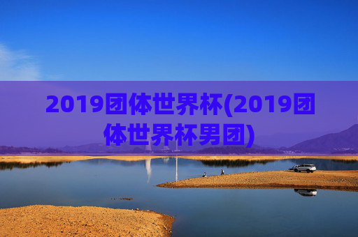 2019团体世界杯(2019团体世界杯男团)