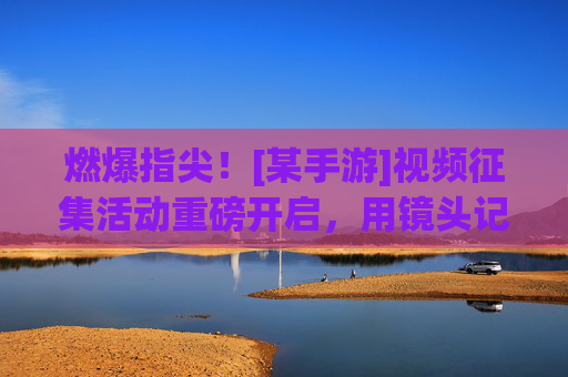 燃爆指尖！[某手游]视频征集活动重磅开启，用镜头记录游戏精彩，赢取丰厚奖励！