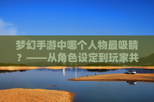 梦幻手游中哪个人物最吸睛?——从角色设定到玩家共鸣的深度解析