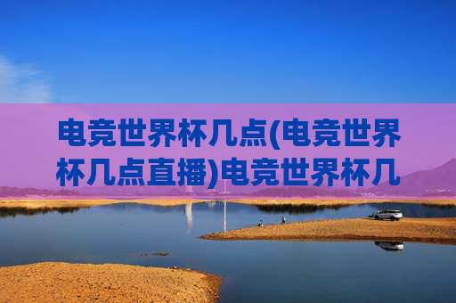 电竞世界杯几点(电竞世界杯几点直播)电竞世界杯几点(电竞世界杯几点直播)