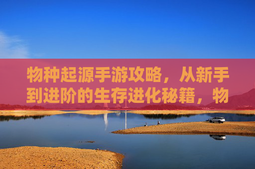 物种起源手游攻略,从新手到进阶的生存进化秘籍,物种起源手游攻略,从新手到进阶的生存进化秘籍