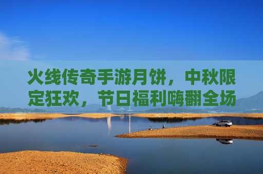 火线传奇手游月饼，中秋限定狂欢，节日福利嗨翻全场！