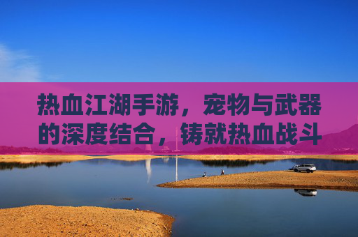 热血江湖手游，宠物与武器的深度结合，铸就热血战斗传奇