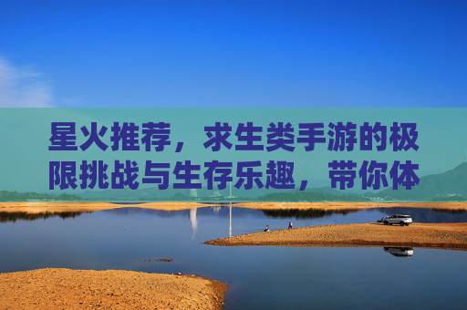 星火推荐，求生类手游的极限挑战与生存乐趣，带你体验真实生存的紧张与刺激！