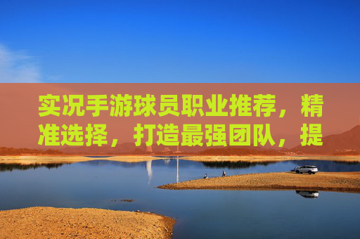 实况手游球员职业推荐，精准选择，打造最强团队，提升竞技体验
