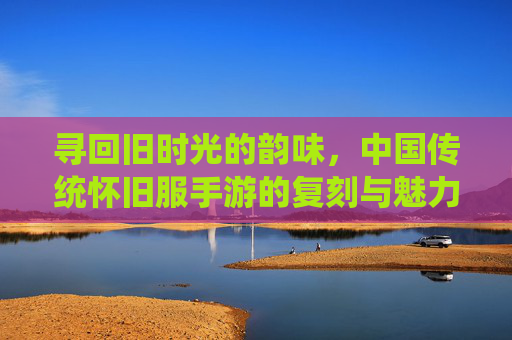 寻回旧时光的韵味，中国传统怀旧服手游的复刻与魅力
