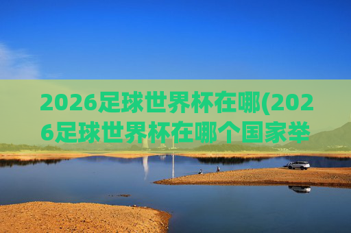 2026足球世界杯在哪(2026足球世界杯在哪个国家举行的)