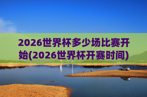 2026世界杯多少场比赛开始(2026世界杯开赛时间)