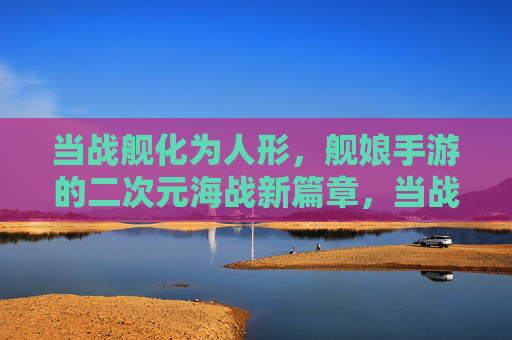 当战舰化为人形，舰娘手游的二次元海战新篇章，当战舰化为人形，舰娘手游的二次元海战新篇章