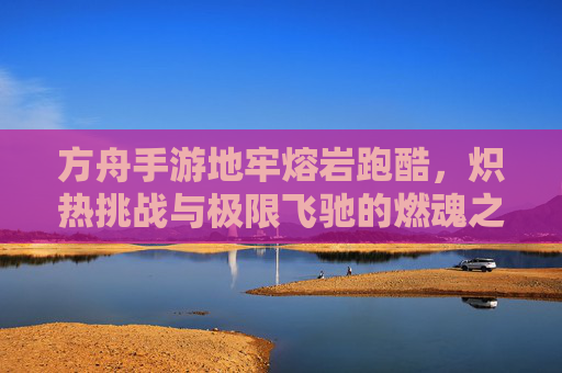 方舟手游地牢熔岩跑酷,炽热挑战与极限飞驰的燃魂之旅,方舟手游地牢熔岩跑酷,炽热挑战与极限飞驰的燃魂之旅