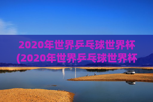 2020年世界乒乓球世界杯(2020年世界乒乓球世界杯冠军是谁)