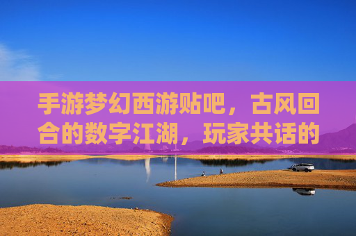 手游梦幻西游贴吧，古风回合的数字江湖，玩家共话的虚拟家园——数字时代的情感栖息地与游戏文化传承