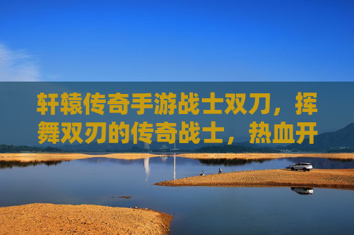 轩辕传奇手游战士双刀,挥舞双刃的传奇战士,热血开战!轩辕传奇手游战士双刀,挥舞双刃的热血传奇战士热血开战