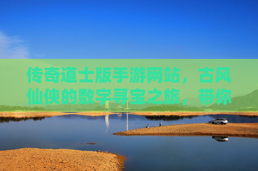 传奇道士版手游网站，古风仙侠的数字寻宝之旅，带你重温经典道法传奇