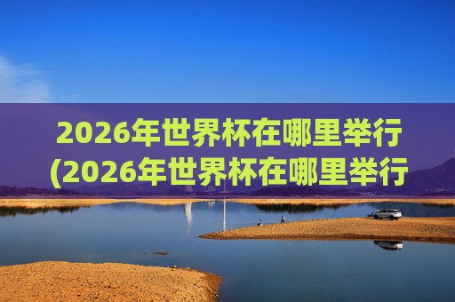 2026年世界杯在哪里举行(2026年世界杯在哪里举行)