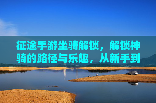 征途手游坐骑解锁,解锁神骑的路径与乐趣,从新手到坐骑大师的成长之旅