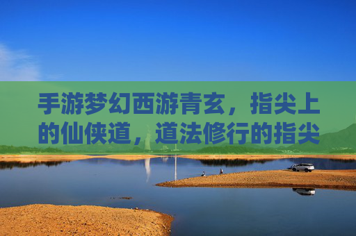 手游梦幻西游青玄，指尖上的仙侠道，道法修行的指尖之旅，手游梦幻西游青玄，指尖上的仙侠道，道法修行的指尖之旅