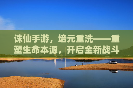 诛仙手游,培元重洗——重塑生命本源,开启全新战斗篇章