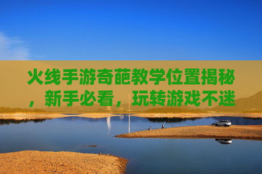 火线手游奇葩教学位置揭秘,新手必看,玩转游戏不迷路,火线手游奇葩教学位置揭秘,新手必看,玩转游戏不迷路