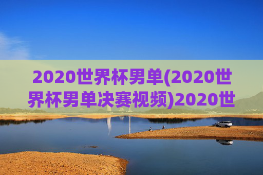 2020世界杯男单(2020世界杯男单决赛视频)2020世界杯男单决赛视频回顾
