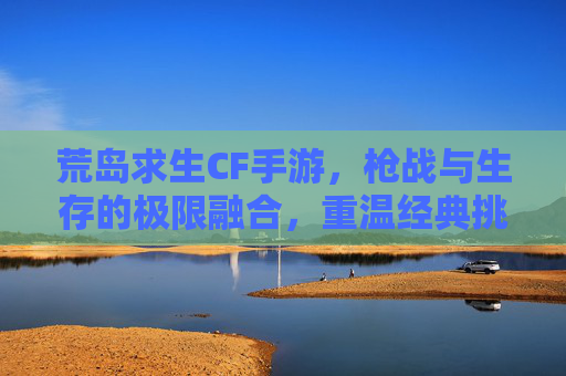 荒岛求生CF手游,枪战与生存的极限融合,重温经典挑战自我