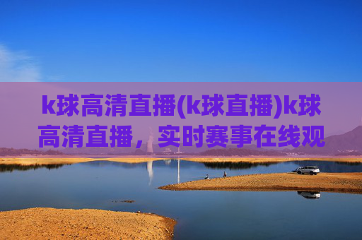 k球高清直播(k球直播)k球高清直播,实时赛事在线观看,高清画质,专业赛事直播平台
