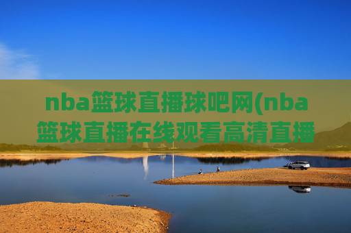 nba篮球直播球吧网(nba篮球直播在线观看高清直播视频)NBA篮球直播球吧网，在线高清直播视频观看平台