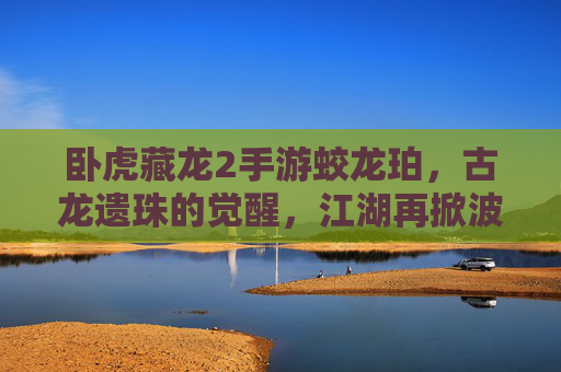 卧虎藏龙2手游蛟龙珀,古龙遗珠的觉醒,江湖再掀波澜