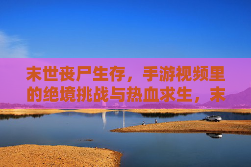 末世丧尸生存,手游视频里的绝境挑战与热血求生,末世丧尸生存,手游视频里的绝境挑战与热血求生