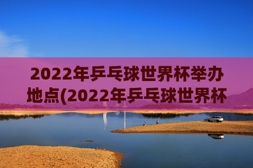 2022年乒乓球世界杯举办地点(2022年乒乓球世界杯举办地点在哪里)