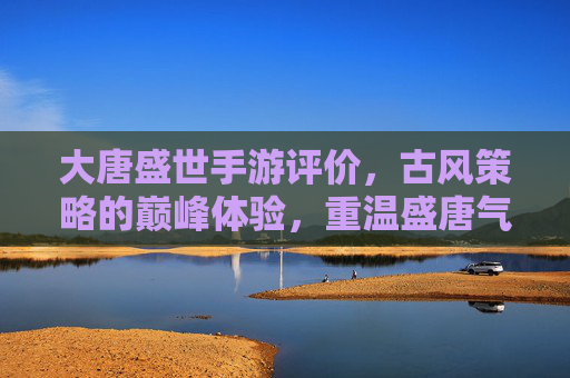 大唐盛世手游评价，古风策略的巅峰体验，重温盛唐气象的数字盛宴