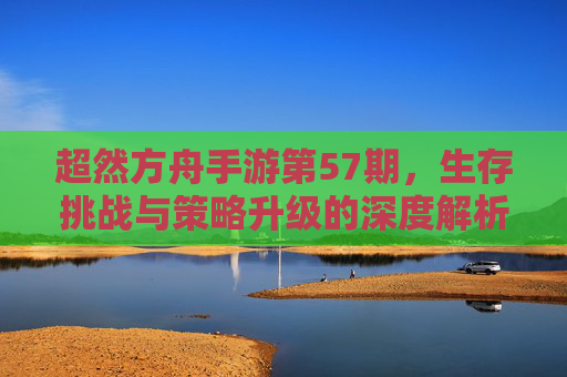 超然方舟手游第57期，生存挑战与策略升级的深度解析