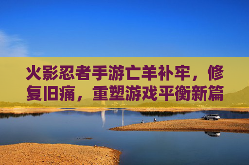 火影忍者手游亡羊补牢，修复旧痛，重塑游戏平衡新篇章，火影忍者手游亡羊补牢，修复旧痛，重塑游戏平衡新篇章