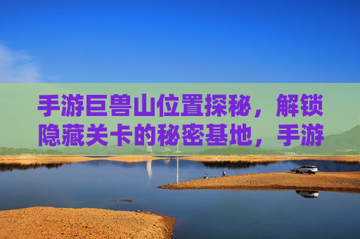 手游巨兽山位置探秘,解锁隐藏关卡的秘密基地,手游巨兽山位置探秘,解锁隐藏关卡的秘密基地