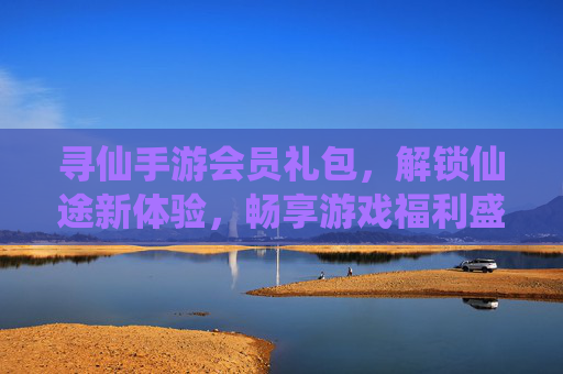 寻仙手游会员礼包,解锁仙途新体验,畅享游戏福利盛宴
