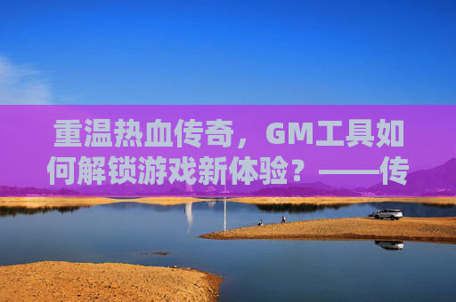 重温热血传奇，GM工具如何解锁游戏新体验？——传奇手游GM工具解析与使用指南