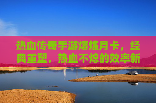 热血传奇手游熔炼月卡,经典重塑,热血不熄的效率新篇章,热血传奇手游熔炼月卡,经典重塑,效率新篇章