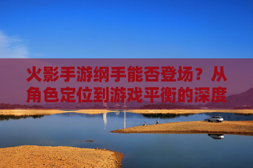 火影手游纲手能否登场？从角色定位到游戏平衡的深度探讨