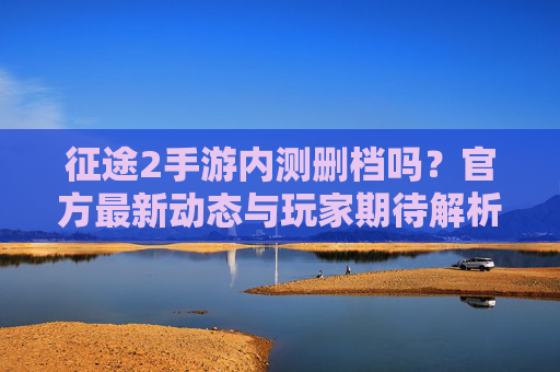征途2手游内测删档吗？官方最新动态与玩家期待解析