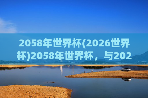 2058年世界杯(2026世界杯)2058年世界杯,与2026世界杯相关的未来足球赛事规划