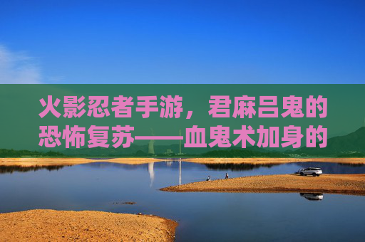 火影忍者手游，君麻吕鬼的恐怖复苏——血鬼术加身的致命猎手，谁敢与鬼神对峙？