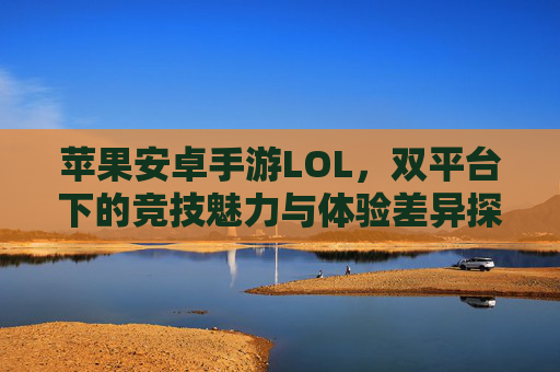 苹果安卓手游LOL,双平台下的竞技魅力与体验差异探析