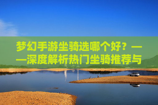 梦幻手游坐骑选哪个好?——深度解析热门坐骑推荐与选择策略,梦幻手游坐骑选哪个好?——深度解析热门坐骑推荐与选择策略