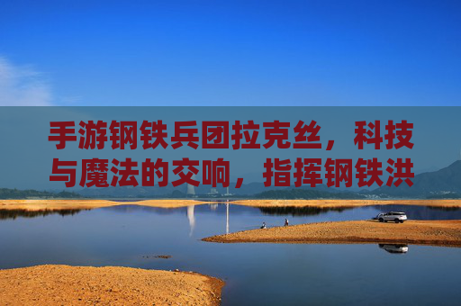 手游钢铁兵团拉克丝,科技与魔法的交响,指挥钢铁洪流的魔法指挥官,手游钢铁兵团拉克丝,科技与魔法的交响,指挥钢铁洪流的魔法指挥官
