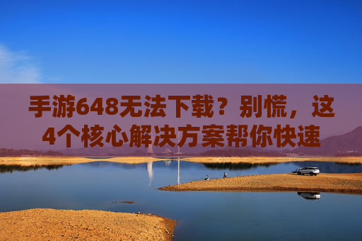 手游648无法下载？别慌，这4个核心解决方案帮你快速搞定！