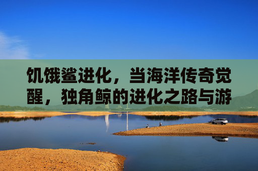 饥饿鲨进化,当海洋传奇觉醒,独角鲸的进化之路与游戏新体验,饥饿鲨进化,海洋传奇觉醒,独角鲸进化之路与游戏新体验